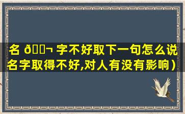 名 🐬 字不好取下一句怎么说（名字取得不好,对人有没有影响）